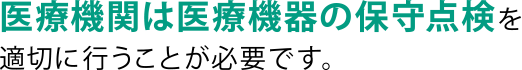 医療機関は医療機器の保守点検を適切に行うことが必要です。 医療機関は医療機器の保守点検を適切に行うことが必要です。